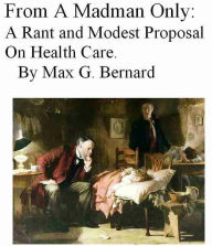 Title: From A Madman Only: A Rant and Modest Proposal on Health Care, Author: Max G. Bernard