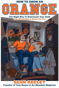 Title: How to Grow an Orange: The Right Way to Brainwash Your Child Into Becoming a Syracuse Fan, Author: Sean Keeley