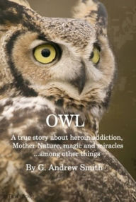 Title: Owl; A True Story About Heroin Addiction, Mother Nature, Magic and Miracles . . . Among Other Things, Author: G. Andrew Smith