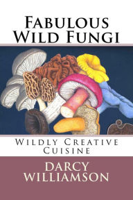 Title: Fabulous Wild Fungi ~ Wildly Creative Cuisine, Author: Darcy Williamson