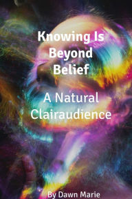 Title: Knowing Is Beyond Belief-A Natural Clairaudience, Author: Dawn Marie