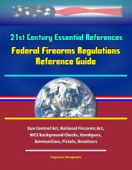 Title: 21st Century Essential References: Federal Firearms Regulations Reference Guide - Gun Control Act, National Firearms Act, NICS Background Checks, Handguns, Ammunition, Pistols, Revolvers, Author: Progressive Management
