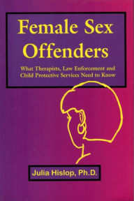 Title: Female Sex Offenders: What Therapists, Law Enforcement and Child Protective Services Need to Know, Author: Julia Hislop
