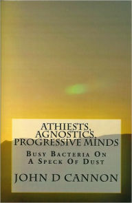 Title: Atheists, Agnostics, Progressive Minds: Busy Bacteria On A Speck Of Dust, Author: John Cannon