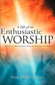 Title: A Life Of An Enthusiastic Worship: Secrets of Worshipping God in-and-out-of Season, Author: Daniel O. Ogweno