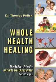 Title: Whole Health Healing: The Budget Friendly Natural Wellness Bible for All Ages, Author: Dr Thomas Potisk