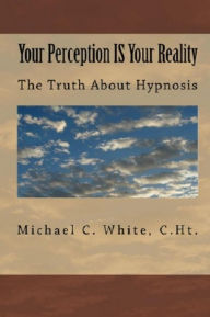 Title: Your Perception IS Your Reality : The Truth About Hypnosis, Author: Michael C. White