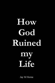 Title: How God Ruined My Life, Author: Jay M Horne