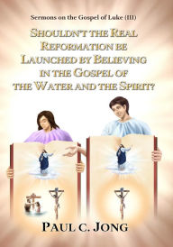 Title: Sermons on the Gospel of Luke(III) - Shouldn't the Real Reformation be Launched by Believing in the Gospel of the Water and the Spirit?, Author: Paul C. Jong