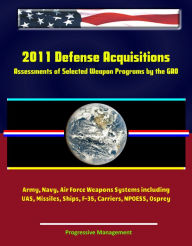 Title: 2011 Defense Acquisitions: Assessments of Selected Weapon Programs by the GAO - Army, Navy, Air Force Weapons Systems including UAS, Missiles, Ships, F-35, Carriers, NPOESS, Osprey, Author: Progressive Management