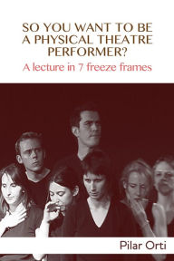 Title: So you Want to Be a Physical Theatre Performer? A lecture in 7 freeze frames., Author: Pilar Orti