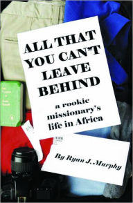 Title: All That You Can't Leave Behind: A Rookie Missionary's Life In Africa, Author: Ryan J. Murphy