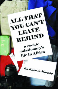 Title: All That You Can't Leave Behind: A Rookie Missionary's Life In Africa, Author: Ryan J. Murphy