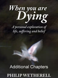 Title: WHEN YOU ARE DYING: A Personal Exploration of Life, Suffering and Belief, ADDITIONAL CHAPTERS, Author: Philip Wetherell