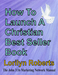 Title: How to Launch A Christian Best Seller Book, the John 3:16 Marketing Network Manual, Author: Lorilyn Roberts