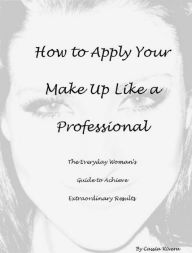 Title: How to Apply Your Makeup Like a Professional: The Everyday Woman's Guide to Achieve Extraordinary Results, Author: Cassia Rivera