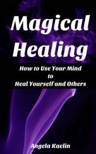 Title: Magical Healing: How to Use Your Mind to Heal Yourself and Others, Author: Angela Kaelin