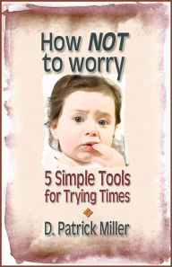 Title: How NOT to worry: 5 Simple Tools for Trying Times, Author: D. Patrick Miller
