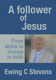 Title: A Follower of Jesus: From alpha to omega in faith, Author: Ewing C Stevens