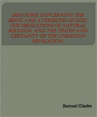 Title: A Discourse Concerning the Being and Attributes of God, the Obligations of Natural Religion, and the Truth and Certainty of the Christian Revelation., Author: Samuel Clarke