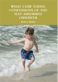 Title: What I Saw Today: Confessions of the Self Absorbed Observer, Author: Robert Shields