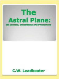 Title: The Astral Plane: Its Scenery, Inhabitants and Phenomena, Author: C.W. Leadbeater