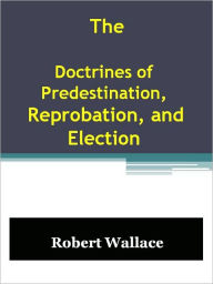 Title: The Doctrines of Predestination, Reprobation, and Election, Author: Robert Wallace