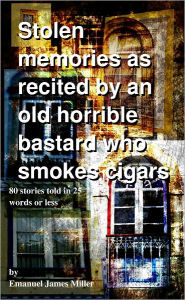 Title: Stolen memories as recited by an old horrible man who smokes cigars. 80 Stories told in 25 words or less, Author: Emanuel James Miller