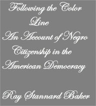 Title: Following the Color Line AN ACCOUNT OF NEGRO CITIZENSHIP IN THE AMERICAN DEMOCRACY, Author: Ray Stannard Baker