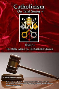 Title: Catholicism on Trial Series - Book 1 of 7 - The Bible Alone vs. The Catholic Church - Revised, Author: Roger LeBlanc