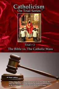 Title: Catholicism on Trial Series - Book 2 of 7 - The Bible Alone vs. The Catholic Mass - Revised, Author: Roger LeBlanc