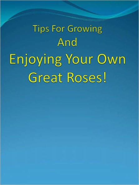 Tips For Growing And Enjoying Your Own Great Roses!