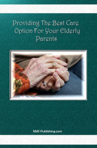Title: Providing The Best Care Option For Your Elderly Parents: Everything you need to know about elderly care including homecare, assisted living, nursing home options, hospice, and more!, Author: KMS Publishing