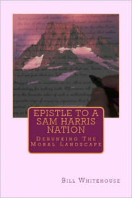 Title: Epistle To A Sam Harris Nation: Debunking The Moral Landscape, Author: Bill Whitehouse