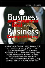 Title: Business Secrets To Beat Your Business Competitors! A Mini-Guide On Marketing Research & Competitive Strategy So You Can Utilize The Benefits Of Business Intelligence And Online Marketing Tools To Get More Traffic And More Sales From The Same Sources You, Author: Anthony J. Reynolds