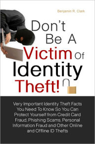 Title: Don’t Be a Victim of Identity Theft! Very Important Identity Theft Facts You Need To Know So You Can Protect Yourself from Credit Card Fraud, Phishing Scams and Personal Information Fraud So You Don’t Get Duped From Online and Offline ID The, Author: Benjamin R. Clark