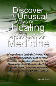 Title: Discover The Unusual Ways of Healing With Alternative Medicine: A Comprehensive Guide On Different Kinds Of Alternative Medicine Such As Home Remedies, Acupuncture, Chiropractic Care, Homeopathy, Herbal Remedies And Other Forms Of Health Treatments And Na, Author: Myrna F. Smith