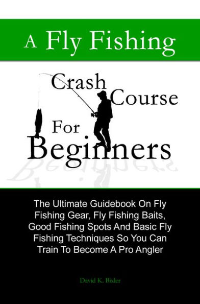 A Fly Fishing Crash Course For Beginners: The Ultimate Guidebook On Fly Fishing Gear, Fly Fishing Baits, Good Fishing Spots And Basic Fly Fishing Techniques So You Can Train To Become A Pro Angler