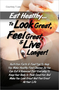 Title: Eat Healthy…To Look Great, Feel Great & Live Longer! Nutrition Facts & Food Tips To Help You Make Healthy Food Choices So You Can Eat A Balanced Diet Everyday To Keep Your Body In Peak Condition And Make You Look Great And Feel Great All Your Life, Author: Courtney T. Lee