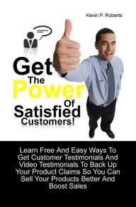 Title: Get The Power Of Satisfied Customers! Learn Free And Easy Ways To Get Customer Testimonials And Video Testimonials To Back Up Your Product Claims So You Can Sell Your Products Better And Boost Sales, Author: Kevin P. Roberts