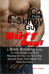 Title: Go From Skinny Guy → To Buff Guy! A Body Building Guide To Gain Weight and Build Muscles So You Can Get A Rip and Hot Body That Makes The Girls Go Crazy, Author: David J. Grassie