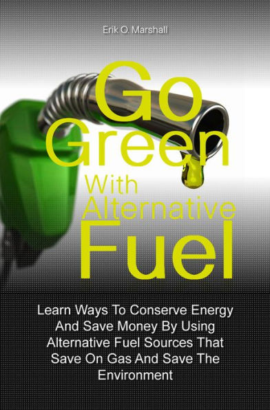 Go Green With Alternative Fuel: Learn Ways To Conserve Energy And Save Money By Using Alternative Fuel Sources That Save On Gas And Save The Environment