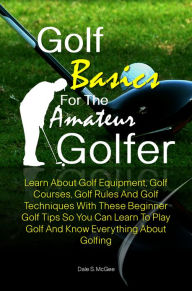 Title: Golf Basics For The Amateur Golfer: Learn About Golf Equipment, Golf Courses, Golf Rules And Golf Techniques With These Beginner Golf Tips So You Can Learn To Play Golf And Know Everything About Golfing, Author: Dale S. McGee
