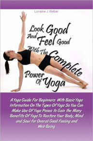 Title: Look Good and Feel Good… with the Complete Power of Yoga! A Yoga Guide For Beginners With Basic Yoga Information On The Types Of Yoga So You Can Make Use Of Yoga Poses to Gain the Many Benefits Of Yoga To Restore Your Body, Mind and Soul for Overa, Author: Lorraine J. Weber