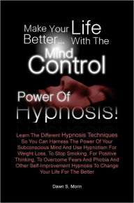 Title: Make Your Life Better…with the Mind Control Power of Hypnosis! Learn The Different Hypnosis Techniques So You Can Harness The Power Of Your Subconscious Mind And Use Hypnotism For Weight Loss, To Stop Smoking, For Positive Thinking, To Overcome Fea, Author: Dawn S. Morin