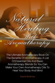 Title: Natural Healing With Aromatherapy: The Ultimate Aromatherapy Book On The Benefits Of Aromatherapy, A List Of Essential Oils And Basic Aromatherapy Blends So You Can Make Your Own Aromatherapy Oils To Heal Your Body And Mind, Author: Dee B. McGinnis