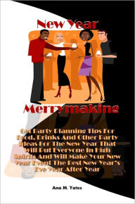 Title: New Year Merrymaking! Get Party Planning Tips For Food, Drinks And Other Party Ideas For The New Year That Will Put Everyone In High Spirits And Will Make Your New Year Event The Best New Year’s Eve Year After Year, Author: Ana M. Yates