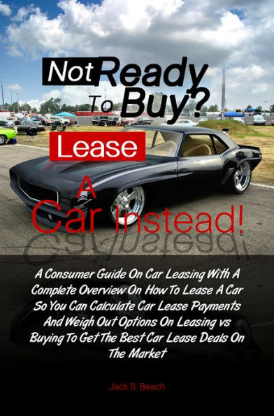 Not Ready To Buy?...Lease A Car Instead! A Consumer Guide On Car Leasing With A Complete Overview On How To Lease A Car So You Can Calculate Car Lease Payments And Weigh Out Options On Leasing vs. Buying To Get The Best Car Lease Deals On The Market