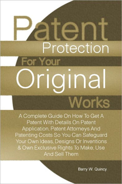 Patent Protection For Your Original Works: A Complete Guide On How To Get A Patent With Details On Patent Application, Patent Attorneys And Patenting Costs So You Can Safeguard Your Own Ideas, Designs Or Inventions & Own Exclusive Rights To Make, Use And
