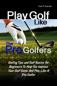 Title: Play Golf Like the Pro Golfers: Golfing Tips and Golf Basics for Beginners To Help You Improve Your Golf Game And Play Like A Pro Golfer, Author: Carl P. Avensa